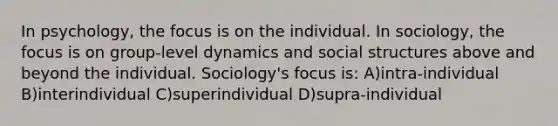 In psychology, the focus is on the individual. In sociology, the focus is on group-level dynamics and social structures above and beyond the individual. Sociology's focus is: A)intra-individual B)interindividual C)superindividual D)supra-individual