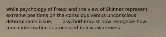 while psychology of Freud and the view of Skinner represent extreme positions on the conscious versus unconscious determinants issue, ___ psychotherapist now recognize how much information is processed below awareness.