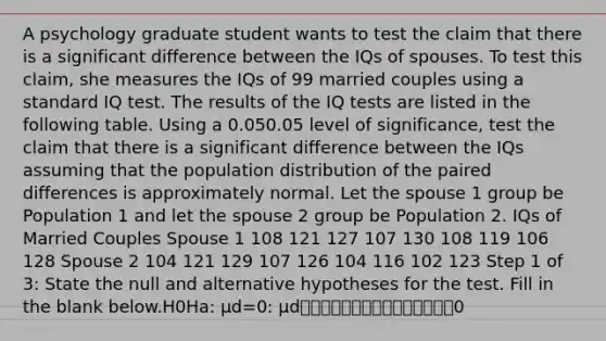 A psychology graduate student wants to test the claim that there is a significant difference between the IQs of spouses. To test this claim, she measures the IQs of 99 married couples using a standard IQ test. The results of the IQ tests are listed in the following table. Using a 0.050.05 level of significance, test the claim that there is a significant difference between the IQs assuming that the population distribution of the paired differences is approximately normal. Let the spouse 1 group be Population 1 and let the spouse 2 group be Population 2. IQs of Married Couples Spouse 1 108 121 127 107 130 108 119 106 128 Spouse 2 104 121 129 107 126 104 116 102 123 Step 1 of 3: State the null and alternative hypotheses for the test. Fill in the blank below.H0Ha: μd=0: μd⎯⎯⎯⎯⎯⎯⎯⎯⎯⎯⎯⎯⎯⎯⎯0