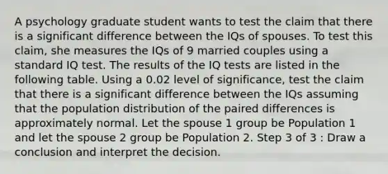 A psychology graduate student wants to test the claim that there is a significant difference between the IQs of spouses. To test this claim, she measures the IQs of 9 married couples using a standard IQ test. The results of the IQ tests are listed in the following table. Using a 0.02 level of significance, test the claim that there is a significant difference between the IQs assuming that the population distribution of the paired differences is approximately normal. Let the spouse 1 group be Population 1 and let the spouse 2 group be Population 2. Step 3 of 3 : Draw a conclusion and interpret the decision.