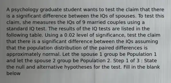 A psychology graduate student wants to test the claim that there is a significant difference between the IQs of spouses. To test this claim, she measures the IQs of 9 married couples using a standard IQ test. The results of the IQ tests are listed in the following table. Using a 0.02 level of significance, test the claim that there is a significant difference between the IQs assuming that the population distribution of the paired differences is approximately normal. Let the spouse 1 group be Population 1 and let the spouse 2 group be Population 2. Step 1 of 3 : State the null and alternative hypotheses for the test. Fill in the blank below