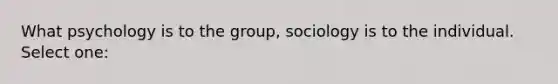 What psychology is to the group, sociology is to the individual. Select one: