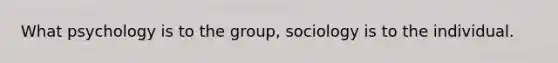 What psychology is to the group, sociology is to the individual.