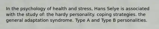 In the psychology of health and stress, Hans Selye is associated with the study of: the hardy personality. coping strategies. the general adaptation syndrome. Type A and Type B personalities.