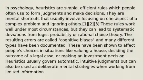 In psychology, heuristics are simple, efficient rules which people often use to form judgments and make decisions. They are mental shortcuts that usually involve focusing on one aspect of a complex problem and ignoring others.[1][2][3] These rules work well under most circumstances, but they can lead to systematic deviations from logic, probability or rational choice theory. The resulting errors are called "cognitive biases" and many different types have been documented. These have been shown to affect people's choices in situations like valuing a house, deciding the outcome of a legal case, or making an investment decision. Heuristics usually govern automatic, intuitive judgments but can also be used as deliberate mental strategies when working from limited information.