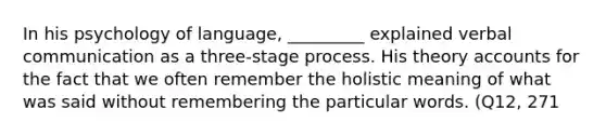 In his psychology of language, _________ explained verbal communication as a three-stage process. His theory accounts for the fact that we often remember the holistic meaning of what was said without remembering the particular words. (Q12, 271