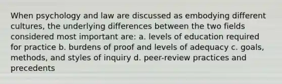 When psychology and law are discussed as embodying different cultures, the underlying differences between the two fields considered most important are: a. levels of education required for practice b. burdens of proof and levels of adequacy c. goals, methods, and styles of inquiry d. peer-review practices and precedents