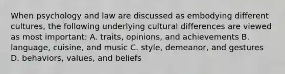 When psychology and law are discussed as embodying different cultures, the following underlying cultural differences are viewed as most important: A. traits, opinions, and achievements B. language, cuisine, and music C. style, demeanor, and gestures D. behaviors, values, and beliefs