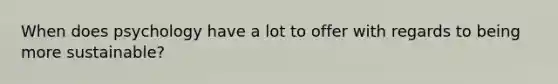 When does psychology have a lot to offer with regards to being more sustainable?