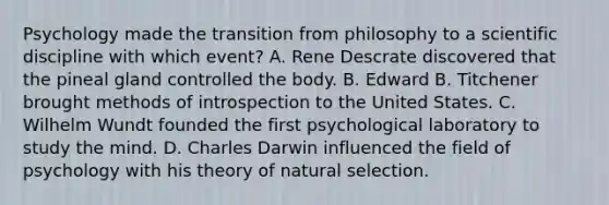 Psychology made the transition from philosophy to a scientific discipline with which event? A. Rene Descrate discovered that the pineal gland controlled the body. B. Edward B. Titchener brought methods of introspection to the United States. C. Wilhelm Wundt founded the first psychological laboratory to study the mind. D. Charles Darwin influenced the field of psychology with his theory of natural selection.