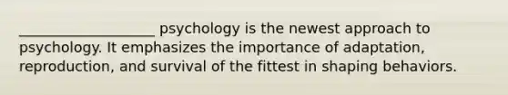 ___________________ psychology is the newest approach to psychology. It emphasizes the importance of adaptation, reproduction, and survival of the fittest in shaping behaviors.