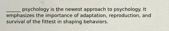 ______ psychology is the newest approach to psychology. It emphasizes the importance of adaptation, reproduction, and survival of the fittest in shaping behaviors.