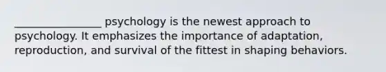 ________________ psychology is the newest approach to psychology. It emphasizes the importance of adaptation, reproduction, and survival of the fittest in shaping behaviors.