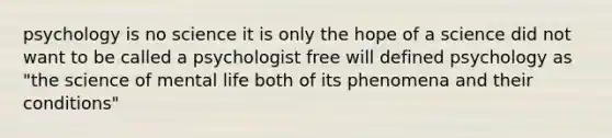 psychology is no science it is only the hope of a science did not want to be called a psychologist free will defined psychology as "the science of mental life both of its phenomena and their conditions"