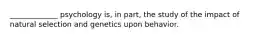 _____________ psychology is, in part, the study of the impact of natural selection and genetics upon behavior.