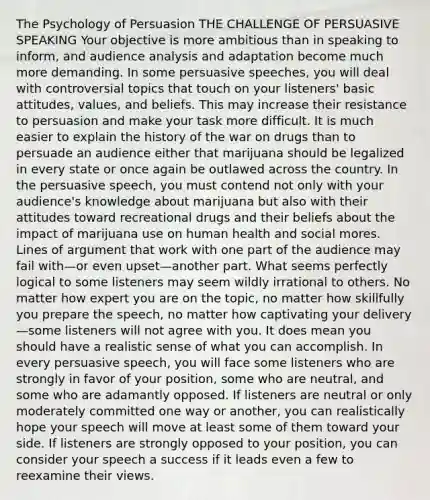 The Psychology of Persuasion THE CHALLENGE OF PERSUASIVE SPEAKING Your objective is more ambitious than in speaking to inform, and audience analysis and adaptation become much more demanding. In some persuasive speeches, you will deal with controversial topics that touch on your listeners' basic attitudes, values, and beliefs. This may increase their resistance to persuasion and make your task more difficult. It is much easier to explain the history of the war on drugs than to persuade an audience either that marijuana should be legalized in every state or once again be outlawed across the country. In the persuasive speech, you must contend not only with your audience's knowledge about marijuana but also with their attitudes toward recreational drugs and their beliefs about the impact of marijuana use on human health and social mores. Lines of argument that work with one part of the audience may fail with—or even upset—another part. What seems perfectly logical to some listeners may seem wildly irrational to others. No matter how expert you are on the topic, no matter how skillfully you prepare the speech, no matter how captivating your delivery—some listeners will not agree with you. It does mean you should have a realistic sense of what you can accomplish. In every persuasive speech, you will face some listeners who are strongly in favor of your position, some who are neutral, and some who are adamantly opposed. If listeners are neutral or only moderately committed one way or another, you can realistically hope your speech will move at least some of them toward your side. If listeners are strongly opposed to your position, you can consider your speech a success if it leads even a few to reexamine their views.