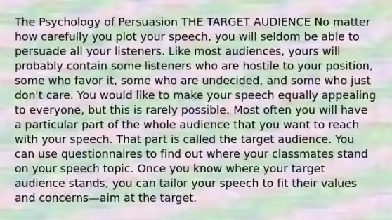 The Psychology of Persuasion THE TARGET AUDIENCE No matter how carefully you plot your speech, you will seldom be able to persuade all your listeners. Like most audiences, yours will probably contain some listeners who are hostile to your position, some who favor it, some who are undecided, and some who just don't care. You would like to make your speech equally appealing to everyone, but this is rarely possible. Most often you will have a particular part of the whole audience that you want to reach with your speech. That part is called the target audience. You can use questionnaires to find out where your classmates stand on your speech topic. Once you know where your target audience stands, you can tailor your speech to fit their values and concerns—aim at the target.