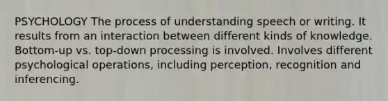 PSYCHOLOGY The process of understanding speech or writing. It results from an interaction between different kinds of knowledge. Bottom-up vs. top-down processing is involved. Involves different psychological operations, including perception, recognition and inferencing.