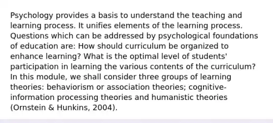 Psychology provides a basis to understand the teaching and learning process. It unifies elements of the learning process. Questions which can be addressed by psychological foundations of education are: How should curriculum be organized to enhance learning? What is the optimal level of students' participation in learning the various contents of the curriculum? In this module, we shall consider three groups of learning theories: behaviorism or association theories; cognitive-information processing theories and humanistic theories (Ornstein & Hunkins, 2004).