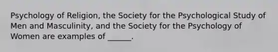 Psychology of Religion, the Society for the Psychological Study of Men and Masculinity, and the Society for the Psychology of Women are examples of ______.