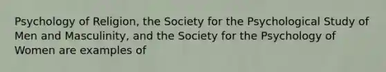 Psychology of Religion, the Society for the Psychological Study of Men and Masculinity, and the Society for the Psychology of Women are examples of