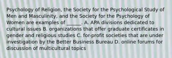 Psychology of Religion, the Society for the Psychological Study of Men and Masculinity, and the Society for the Psychology of Women are examples of ______. A. APA divisions dedicated to cultural issues B. organizations that offer graduate certificates in gender and religious studies C. for-profit societies that are under investigation by the Better Business Bureau D. online forums for discussion of multicultural topics