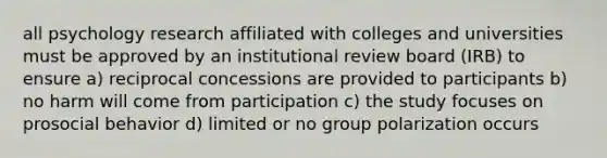 all psychology research affiliated with colleges and universities must be approved by an institutional review board (IRB) to ensure a) reciprocal concessions are provided to participants b) no harm will come from participation c) the study focuses on prosocial behavior d) limited or no group polarization occurs