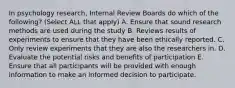 In psychology research, Internal Review Boards do which of the following? (Select ALL that apply) A. Ensure that sound research methods are used during the study B. Reviews results of experiments to ensure that they have been ethically reported. C. Only review experiments that they are also the researchers in. D. Evaluate the potential risks and benefits of participation E. Ensure that all participants will be provided with enough information to make an informed decision to participate.