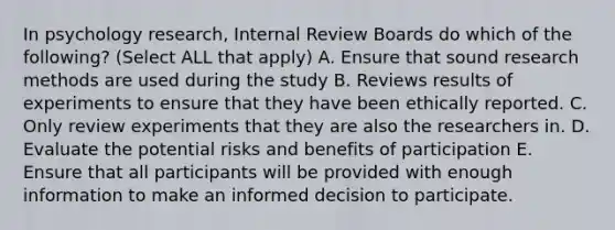 In psychology research, Internal Review Boards do which of the following? (Select ALL that apply) A. Ensure that sound research methods are used during the study B. Reviews results of experiments to ensure that they have been ethically reported. C. Only review experiments that they are also the researchers in. D. Evaluate the potential risks and benefits of participation E. Ensure that all participants will be provided with enough information to make an informed decision to participate.