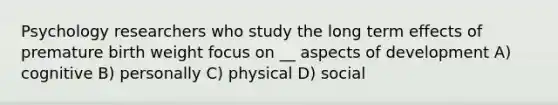 Psychology researchers who study the long term effects of premature birth weight focus on __ aspects of development A) cognitive B) personally C) physical D) social