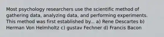 Most psychology researchers use the scientific method of gathering data, analyzing data, and performing experiments. This method was first established by... a) Rene Descartes b) Herman Von Helmholtz c) gustav Fechner d) Francis Bacon