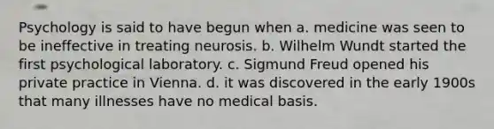 Psychology is said to have begun when a. medicine was seen to be ineffective in treating neurosis. b. Wilhelm Wundt started the first psychological laboratory. c. Sigmund Freud opened his private practice in Vienna. d. it was discovered in the early 1900s that many illnesses have no medical basis.