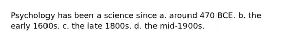 Psychology has been a science since a. around 470 BCE. b. the early 1600s. c. the late 1800s. d. the mid-1900s.