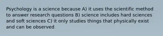 Psychology is a science because A) it uses the scientific method to answer research questions B) science includes hard sciences and soft sciences C) it only studies things that physically exist and can be observed