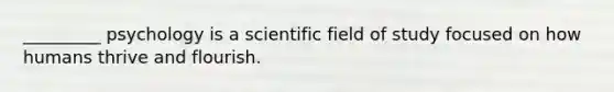 _________ psychology is a scientific field of study focused on how humans thrive and flourish.