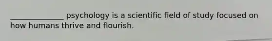 ______________ psychology is a scientific field of study focused on how humans thrive and flourish.