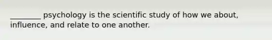 ________ psychology is the scientific study of how we about, influence, and relate to one another.