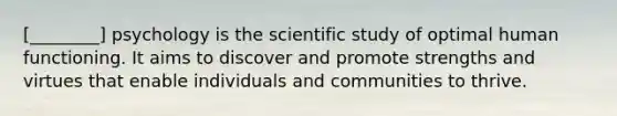 [________] psychology is the scientific study of optimal human functioning. It aims to discover and promote strengths and virtues that enable individuals and communities to thrive.