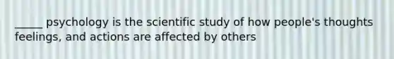 _____ psychology is the scientific study of how people's thoughts feelings, and actions are affected by others