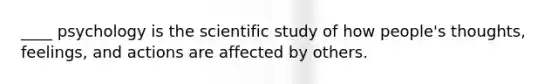 ____ psychology is the scientific study of how people's thoughts, feelings, and actions are affected by others.