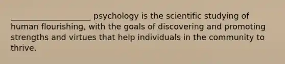 ____________________ psychology is the scientific studying of human flourishing, with the goals of discovering and promoting strengths and virtues that help individuals in the community to thrive.