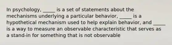 In psychology, _____ is a set of statements about the mechanisms underlying a particular behavior, _____ is a hypothetical mechanism used to help explain behavior, and _____ is a way to measure an observable characteristic that serves as a stand-in for something that is not observable