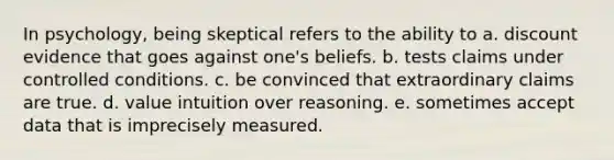 In psychology, being skeptical refers to the ability to a. discount evidence that goes against one's beliefs. b. tests claims under controlled conditions. c. be convinced that extraordinary claims are true. d. value intuition over reasoning. e. sometimes accept data that is imprecisely measured.