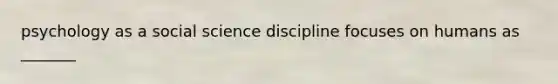 psychology as a social science discipline focuses on humans as _______