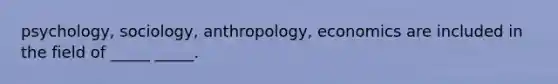 psychology, sociology, anthropology, economics are included in the field of _____ _____.