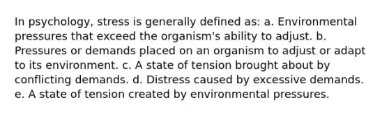 In psychology, stress is generally defined as: a. ​Environmental pressures that exceed the organism's ability to adjust. b. ​Pressures or demands placed on an organism to adjust or adapt to its environment. c. ​A state of tension brought about by conflicting demands. d. ​Distress caused by excessive demands. e. ​A state of tension created by environmental pressures.