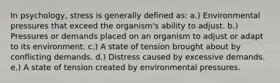 In psychology, stress is generally defined as: a.) Environmental pressures that exceed the organism's ability to adjust. b.) Pressures or demands placed on an organism to adjust or adapt to its environment. c.) A state of tension brought about by conflicting demands. d.) Distress caused by excessive demands. e.) A state of tension created by environmental pressures.