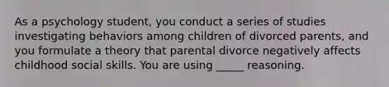 As a psychology student, you conduct a series of studies investigating behaviors among children of divorced parents, and you formulate a theory that parental divorce negatively affects childhood social skills. You are using _____ reasoning.