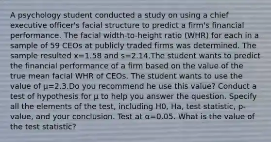 A psychology student conducted a study on using a chief executive​ officer's facial structure to predict a​ firm's financial performance. The facial​ width-to-height ratio​ (WHR) for each in a sample of 59 CEOs at publicly traded firms was determined. The sample resulted x=1.58 and s=2.14.The student wants to predict the financial performance of a firm based on the value of the true mean facial WHR of CEOs. The student wants to use the value of μ=2.3.Do you recommend he use this​ value? Conduct a test of hypothesis for μ to help you answer the question. Specify all the elements of the​ test, including H0​, Ha​, test​ statistic, p-value, and your conclusion. Test at α=0.05. What is the value of the test​ statistic?