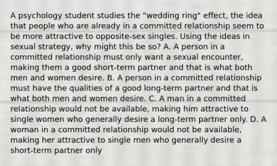 A psychology student studies the "wedding ring" effect, the idea that people who are already in a committed relationship seem to be more attractive to opposite-sex singles. Using the ideas in sexual strategy, why might this be so? A. A person in a committed relationship must only want a sexual encounter, making them a good short-term partner and that is what both men and women desire. B. A person in a committed relationship must have the qualities of a good long-term partner and that is what both men and women desire. C. A man in a committed relationship would not be available, making him attractive to single women who generally desire a long-term partner only. D. A woman in a committed relationship would not be available, making her attractive to single men who generally desire a short-term partner only